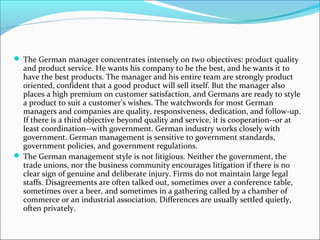  The German manager concentrates intensely on two objectives: product quality
  and product service. He wants his company to be the best, and he wants it to
  have the best products. The manager and his entire team are strongly product
  oriented, confident that a good product will sell itself. But the manager also
  places a high premium on customer satisfaction, and Germans are ready to style
  a product to suit a customer's wishes. The watchwords for most German
  managers and companies are quality, responsiveness, dedication, and follow-up.
  If there is a third objective beyond quality and service, it is cooperation--or at
  least coordination--with government. German industry works closely with
  government. German management is sensitive to government standards,
  government policies, and government regulations.
 The German management style is not litigious. Neither the government, the
  trade unions, nor the business community encourages litigation if there is no
  clear sign of genuine and deliberate injury. Firms do not maintain large legal
  staffs. Disagreements are often talked out, sometimes over a conference table,
  sometimes over a beer, and sometimes in a gathering called by a chamber of
  commerce or an industrial association. Differences are usually settled quietly,
  often privately.
 