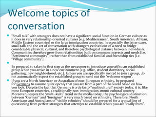 Welcome topics of
conversation
 “Small talk” with strangers does not have a significant social function in German culture as
    it does in very relationship-oriented cultures [e.g. Mediterranean, South American, African,
    Middle Eastern countries] or the large immigration countries. In especially the latter cases,
    small talk and the art of conversation with strangers evolved out of a need to bridge
    considerable physical, cultural, and therefore psychological distance between individuals.
    Communities therefore grew from relationships built on common interests and needs [i.e.
    “Settlement community”] rather than from established familial and friendship ties [i.e.
    “Village community”].

  Be prepared to take the first step as the newcomer to introduce yourself to an established
  group when you arrive in a new environment [e.g. office, student dormitory, social
  gathering, new neighborhood, etc.]. Unless you are specifically invited to join a group, do
  not automatically expect the established group to send out the “welcome wagon”.
 If you are a North American or Australian of non-European ethnicity, be prepared
  for Germans to assume quite openly that you are from a part of the world based on how
  you look. Despite the fact that Germany is a de facto “multicultural” society today, it is, like
  most European countries, a traditionally non-immigration, mono-cultural country.
  Moreover, despite the “multi-kulti” trend in the media today, the psychological distinction
  between “German” and “foreigner” is very much based on ethnicity. Therefore, North
  Americans and Australians of “visible ethnicity” should be prepared for a typical line of
  questioning from perfect strangers that attempts to establish where you are “really from”.
 
