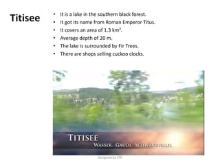 • It is a lake in the southern black forest.
• It got its name from Roman Emperor Titus.
• It covers an area of 1.3 km².
• Average depth of 20 m.
• The lake is surrounded by Fir Trees.
• There are shops selling cuckoo clocks.
Titisee
Designed by STA
 