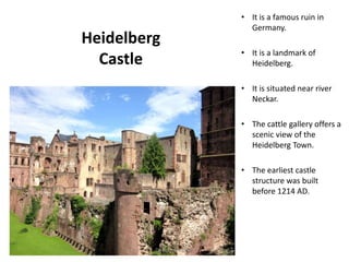 Heidelberg
Castle
• It is a famous ruin in
Germany.
• It is a landmark of
Heidelberg.
• It is situated near river
Neckar.
• The cattle gallery offers a
scenic view of the
Heidelberg Town.
• The earliest castle
structure was built
before 1214 AD.
Designed by STA
 