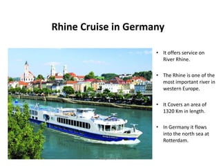 Rhine Cruise in Germany
• It offers service on
River Rhine.
• The Rhine is one of the
most important river in
western Europe.
• It Covers an area of
1320 Km in length.
• In Germany it flows
into the north sea at
Rotterdam.
Designed by STA
 