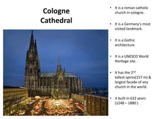 Cologne
Cathedral
• It is a roman catholic
church in cologne.
• It is a Germany's most
visited landmark.
• It is a Gothic
architecture.
• It is a UNESCO World
Heritage site.
• It has the 2nd
tallest spires(157 m) &
largest facade of any
church in the world.
• It built in 632 years
(1248 – 1880 )
Designed by STA
 