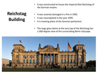 Reichstag
Building
• It was constructed to house the Imperial Diet Reichstag of
the German empire.
• It was severely damaged in a fire in 1993.
• It was recompleted in the year 1999.
• It is meeting place of the German parliament.
• The large glass dome at the very top of the Reichstag has
a 360-degree view of the surrounding Berlin cityscape.
Designed by STA
 