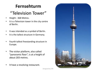 Fernsehturm
“Television Tower”
• Height : 368 Metres.
• It is a Television tower in the city centre
of Berlin.
• It was intended as a symbol of Berlin.
• It is the tallest structure in Germany.
• Fourth tallest freestanding structure in
Europe.
• The visitor platform, also called
“panoramic floor”, is at a height of
about 203 metres.
• It have a revolving restaurant.
Designed by STA
 
