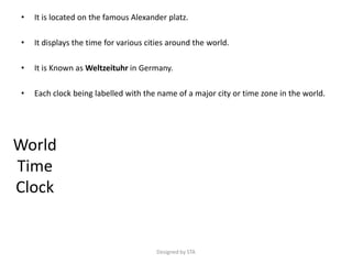 • It is located on the famous Alexander platz.
• It displays the time for various cities around the world.
• It is Known as Weltzeituhr in Germany.
• Each clock being labelled with the name of a major city or time zone in the world.
World
Time
Clock
Designed by STA
 