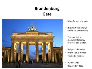 Brandenburg
Gate
• It is a former city gate.
• It is most well known
landmark of Germany.
• The gate is the
monumental entry
to Unter den Linden.
• Height : 26 metres
• Width : 65.5 metres
• Thick : 11 metres
• Built in 1780
• Restored in 2002Designed by STA
 