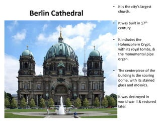 Berlin Cathedral
• It is the city’s largest
church.
• It was built in 17th
century.
• It includes the
Hohenzollern Crypt,
with its royal tombs, &
the monumental pipe
organ.
• The centerpiece of the
building is the soaring
dome, with its stained
glass and mosaics.
• It was destroyed in
world war II & restored
later.
Designed by STA
 