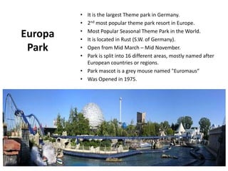 Europa
Park
• It is the largest Theme park in Germany.
• 2nd most popular theme park resort in Europe.
• Most Popular Seasonal Theme Park in the World.
• It is located in Rust (S.W. of Germany).
• Open from Mid March – Mid November.
• Park is split into 16 different areas, mostly named after
European countries or regions.
• Park mascot is a grey mouse named "Euromaus“
• Was Opened in 1975.
Designed by STA
 