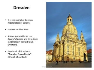 Dresden
• It is the capital of German
federal state of Saxony.
• Located on Elbe River.
• known worldwide for the
Bruehl's Terrace and its historic
landmarks in the Old Town
(Altstadt).
• Landmark of Dresden is
“Dresden Frauenkirche”
(Church of our Lady)
Designed by STA
 