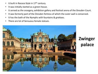 Zwinger
palace
• It built in Rococo Style in 17th century.
• It was initially started as a green house.
• It served as the orangery, exhibition gallery and festival arena of the Dresden Court.
• It was formerly part of the Dresden fortress of which the outer wall is conserved.
• It has the bath of the Nymphs with fountains & grottoes.
• There are lot of Sensuous female statues.
Designed by STA
 