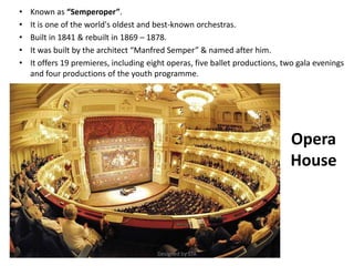 Opera
House
• Known as “Semperoper”.
• It is one of the world's oldest and best-known orchestras.
• Built in 1841 & rebuilt in 1869 – 1878.
• It was built by the architect “Manfred Semper” & named after him.
• It offers 19 premieres, including eight operas, five ballet productions, two gala evenings
and four productions of the youth programme.
Designed by STA
 
