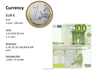 Currency
EUR €
Euro
1 Euro = 100 cent
Coins
1,2,5,10 & 20 cent
1, 2 euro
Banknotes
5, 10, 20, 50, 100,200 & 500
euro
Exchange Rate
1 EUR = 71.14 INR
Designed by STA
 