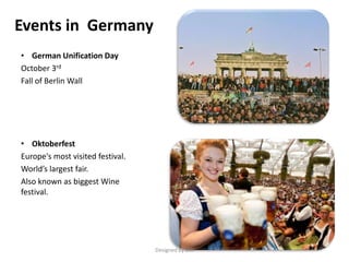 Events in Germany
• German Unification Day
October 3rd
Fall of Berlin Wall
• Oktoberfest
Europe's most visited festival.
World’s largest fair.
Also known as biggest Wine
festival.
Designed by STA
 