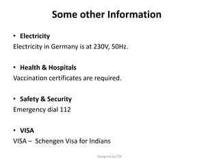 Some other Information
• Electricity
Electricity in Germany is at 230V, 50Hz.
• Health & Hospitals
Vaccination certificates are required.
• Safety & Security
Emergency dial 112
• VISA
VISA – Schengen Visa for Indians
Designed by STA
 