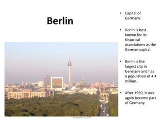 Berlin
• Capital of
Germany.
• Berlin is best
known for its
historical
associations as the
German capital.
• Berlin is the
largest city in
Germany and has
a population of 4.4
million.
• After 1989, it was
again become part
of Germany.
Designed by STA
 