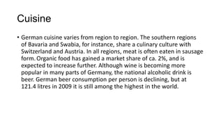 Cuisine
• German cuisine varies from region to region. The southern regions
of Bavaria and Swabia, for instance, share a culinary culture with
Switzerland and Austria. In all regions, meat is often eaten in sausage
form. Organic food has gained a market share of ca. 2%, and is
expected to increase further. Although wine is becoming more
popular in many parts of Germany, the national alcoholic drink is
beer. German beer consumption per person is declining, but at
121.4 litres in 2009 it is still among the highest in the world.
 