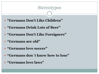 Stereotypes
 “Germans Don't Like Children”

 “Germans Drink Lots of Beer”
 “Germans Don't Like Foreigners”
 “Germans are old”
 “Germans love soccer”
 “Germans don´t know how to lose”

 “Germans love laws”

 
