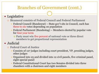 Branches of Government (cont.)
 Legislative


Bicameral consists of Federal Council and Federal Parliament
Federal Council (Bundesrat) – State gov‟t sits in Council, each has
three to six votes depending on population
 Federal Parliament (Bundestag) – Members elected by popular vote
for four year term
 Party must win five percent of national vote or three direct
members to get proportional representation


 Judicial


Federal Court of Justice
Consists of 127 judges including court president, VP, presiding judges,
other judges
 Organized into 25 and divided into 12 civil panels, five criminal panel,
eight special panel
 Federal Constitutional Court has two Senates divided into three
chambers with a chairmen and eight members


 