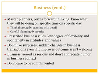 Business (cont.)
 Master planners, prizes forward thinking, know what

they will be doing on specific time on specific day



Think thoroughly, examine with detail
Careful planning  security

 Prescribed business rules, low degree of flexibility and

spontaneity in attitudes and values
 Don‟t like surprises, sudden changes in business
transactions even if it improves outcome aren‟t welcome
 Business viewed as serious and don‟t appreciate humor
in business context
 Don‟t care to be complimented

 