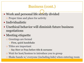 Business (cont.)
 Work and personal life strictly divided
 Proper time and place for activity
 Individualistic
 Unethical behavior will diminish future business

negotiations
 Meeting etiquette


Greetings are formal




Titles are important





Firm, quick handshake
Say Herr or Frau before title & surname

Wait for host/hostess to introduce you to group
Shake hands w/ everyone (including kids) when entering room

 
