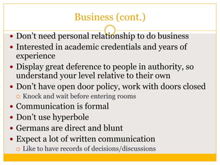 Business (cont.)
 Don‟t need personal relationship to do business
 Interested in academic credentials and years of

experience
 Display great deference to people in authority, so
understand your level relative to their own
 Don‟t have open door policy, work with doors closed


Knock and wait before entering rooms

 Communication is formal

 Don‟t use hyperbole
 Germans are direct and blunt
 Expect a lot of written communication
 Like to have records of decisions/discussions

 