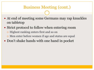Business Meeting (cont.)
 At end of meeting some Germans may rap knuckles

on tabletop
 Strict protocol to follow when entering room



Highest ranking enters first and so on
Men enter before women if age and status are equal

 Don‟t shake hands with one hand in pocket

 