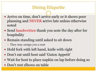 Dining Etiquette
 Arrive on time, don‟t arrive early or it shows poor

planning and NEVER arrive late unless otherwise
noted
 Send handwritten thank you note the day after for
hospitality
 Remain standing until asked to sit down


They may assign you a seat

 Hold fork with left hand, knife with right

 Don‟t eat until host said „Guten Appetit‟
 Wait for host to place napkin on lap before doing so
 Don‟t rest elbows on table

 