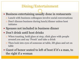 Dining/Entertainment
 Business entertaining usually done in restaurants
 Lunch with business colleagues involve social conversations
 Don‟t discuss business during lunch/dinner unless host
initiates
 Spouses not included in business dinner
 Don‟t drink until host drinks
 When toasting, hold glass at step, clink glass with people
around you and say „Prosit‟ and take a drink
 Then look into eyes of someone at table, lift glass and set on
table
 Guest of honor seated to left of host if it‟s a man, to

the right if a woman

 