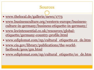 Sources
 www.thelocal.de/gallerie/news/1773
 www.businessculture.org/western-europe/business




culture-in-germany/business-etiquette-in-germany/
www.kwintessential.co.uk/resources/globaletiquette/germany-country-profile.html
www.ediplomat.com/np/cultural_etiquette.ce_de.htm
www.cia.gov/library/publications/the-worldfactbook/geos/gm.html
www.ediplomat.com/np/cultural_etiquette/ce_de.htm

 