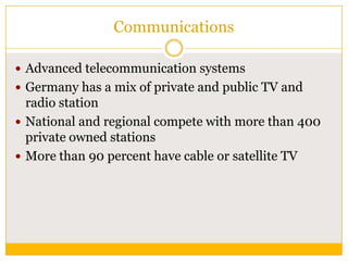 Communications
 Advanced telecommunication systems
 Germany has a mix of private and public TV and

radio station
 National and regional compete with more than 400
private owned stations
 More than 90 percent have cable or satellite TV

 