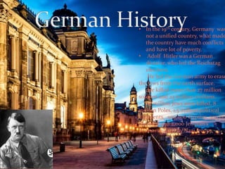 • In the 19th century, Germany was 
not a unified country, what made 
the country have much conflicts 
and have lot of poverty. 
• Adolf Hitler was a German 
dictator, who led the Reichstag 
elections. 
He led the German army to erase 
the Jews from the earth surface. 
He killed more than 27 million 
soldiers and 23 million civilians. 
17 million Jews were killed, 8 
million Poles, 1.5 million political 
dissidents. 500,000 Gypsies, 300,000 
disabled and 2,000 Jehovah's 
Witnesses died by Nazi troops. 
 