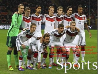 The sports in Germany are like in any other 
countries, but they have a great football 
team, so good they won the world cup many 
times like 2014. 
 