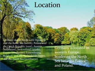 Germany is located in 
western Europe, 
bordering the North 
Sea between France 
and Poland. 
Germany shares limits with Denmark 
and the Baltic Sea (north), Poland and 
the Czech Republic (east), Austria 
(southeast), Switzerland (south), 
France (southwest), Luxembourg, 
Belgium, and the Netherlands (west), 
and the North Sea (northwest) 
 