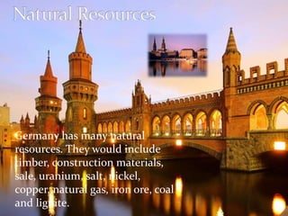 Germany has many natural 
resources. They would include 
timber, construction materials, 
sale, uranium, salt, nickel, 
copper, natural gas, iron ore, coal 
and lignite. 
 