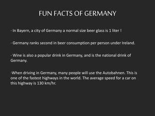 FUN FACTSOF GERMANY
· In Bayern, a city of Germany a normal size beer glass is 1 liter !
· Germany ranks second in beer consumption per person under Ireland.
· Wine is also a popular drink in Germany, and is the national drink of
Germany.
·When driving in Germany, many people will use the Autobahnen. This is
one of the fastest highways in the world. The average speed for a car on
this highway is 130 km/hr.
 