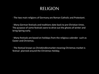 RELIGION
· The two main religions of Germany are Roman Catholic and Protestant.
· Many German festivals and traditions date back to pre-Christian times.
The purpose of some festivals were to drive out the ghosts of winter and
bring Spring early.
· Many festivals are based on holidays from the religious calender such as
Easter and Christmas.
· The festival known as Christkindlesmarket meaning Christmas market is
festival planned around the Christmas Holiday.
 