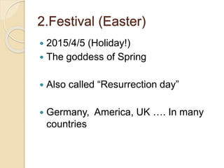 2.Festival (Easter)
 2015/4/5 (Holiday!)
 The goddess of Spring
 Also called “Resurrection day”
 Germany, America, UK …. In many
countries
 