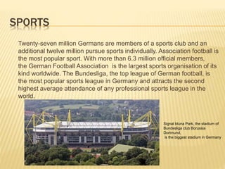 SPORTS
Twenty-seven million Germans are members of a sports club and an
additional twelve million pursue sports individually. Association football is
the most popular sport. With more than 6.3 million official members,
the German Football Association is the largest sports organisation of its
kind worldwide. The Bundesliga, the top league of German football, is
the most popular sports league in Germany and attracts the second
highest average attendance of any professional sports league in the
world.
Signal Iduna Park, the stadium of
Bundesliga club Borussia
Dortmund,
is the biggest stadium in Germany
 
