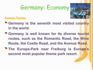 Germany is the seventh most visited country
in the world.
Germany is well known for its diverse tourist
routes, such as the Romantic Road, the Wine
Route, the Castle Road, and the Avenue Road.
The Europa-Park near Freiburg is Europe's
second most popular theme park resort.
 