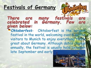 Festivals of Germany
Oktoberfest- Oktoberfest is the largest
festival in the world, welcoming over 6 million
visitors to Munich to enjoy everything that’s
great about Germany. Although dates change
annually, the festival is usually held between
late September and early October
Cont…
 
