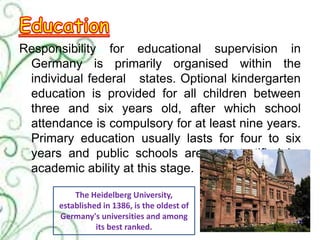Responsibility for educational supervision in
Germany is primarily organised within the
individual federal states. Optional kindergarten
education is provided for all children between
three and six years old, after which school
attendance is compulsory for at least nine years.
Primary education usually lasts for four to six
years and public schools are not stratified by
academic ability at this stage.
The Heidelberg University,
established in 1386, is the oldest of
Germany's universities and among
its best ranked.
 