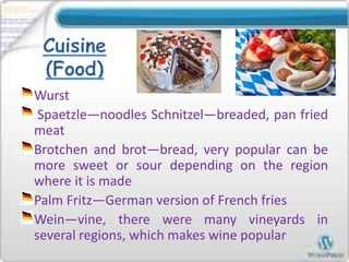 Wurst
Spaetzle—noodles Schnitzel—breaded, pan fried
meat
Brotchen and brot—bread, very popular can be
more sweet or sour depending on the region
where it is made
Palm Fritz—German version of French fries
Wein—vine, there were many vineyards in
several regions, which makes wine popular
 