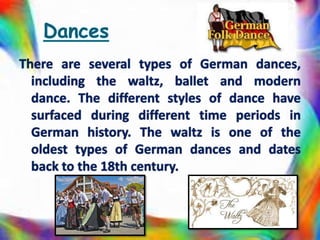 There are several types of German dances,
including the waltz, ballet and modern
dance. The different styles of dance have
surfaced during different time periods in
German history. The waltz is one of the
oldest types of German dances and dates
back to the 18th century.
 