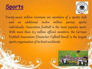 Twenty-seven million Germans are members of a sports club
and an additional twelve million pursue sports
individually. Association football is the most popular sport.
With more than 6.3 million official members, the German
Football Association (Deutscher Fußball-Bund) is the largest
sports organisation of its kind worldwide
 