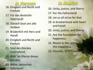 16. Einigkeit und Recht und
Freiheit
17. Für das deutsche
Vaterland!
18. Danach lasst uns alle
streben
19. Brüderlich mit Herz und
Hand!
20. Einigkeit und Recht und
Freiheit
21. Sind des Glückes
Unterpfand;
22. Blüh' im Glanze dieses
Glückes,
23. Blühe, deutsches
Vaterland!
16. Unity, justice, and liberty
17. For the Fatherland!
18. Let us all strive for that
19. In brotherhood with heart
and hand!
20. Unity, justice, and liberty
21. Are the foundation for
happiness;
22. Bloom in the radiance of
this happiness,
23. Flourish, 'O Fatherland!
Cont…
 