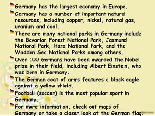 Germany has the largest economy in Europe.
Germany has a number of important natural
resources, including copper, nickel, natural gas,
uranium and coal.
There are many national parks in Germany include
the Bavarian Forest National Park, Jasmund
National Park, Harz National Park, and the
Wadden Sea National Parks among others.
Over 100 Germans have been awarded the Nobel
prize in their field, including Albert Einstein, who
was born in Germany.
The German coat of arms features a black eagle
against a yellow shield.
Football (soccer) is the most popular sport in
Germany.
For more information, check out maps of
Germany or take a closer look at the German flag.
 