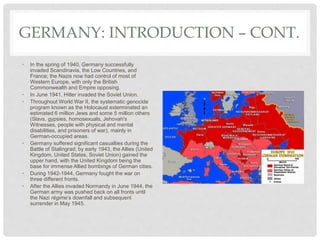 GERMANY: INTRODUCTION – CONT.
• In the spring of 1940, Germany successfully
invaded Scandinavia, the Low Countries, and
France; the Nazis now had control of most of
Western Europe, with only the British
Commonwealth and Empire opposing.
• In June 1941, Hitler invaded the Soviet Union.
• Throughout World War II, the systematic genocide
program known as the Holocaust exterminated an
estimated 6 million Jews and some 5 million others
(Slavs, gypsies, homosexuals, Jehovah's
Witnesses, people with physical and mental
disabilities, and prisoners of war), mainly in
German-occupied areas.
• Germany suffered significant casualties during the
Battle of Stalingrad; by early 1943, the Allies (United
Kingdom, United States, Soviet Union) gained the
upper hand, with the United Kingdom being the
base for immense Allied bombings of German cities.
• During 1942-1944, Germany fought the war on
three different fronts.
• After the Allies invaded Normandy in June 1944, the
German army was pushed back on all fronts until
the Nazi régime’s downfall and subsequent
surrender in May 1945.
 
