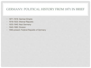 GERMANY: POLITICAL HISTORY FROM 1871 IN BRIEF
• 1871-1918: German Empire
• 1919-1933: Weimar Republic
• 1933-1945: Nazi Germany
• 1945-1990: Division
• 1990-present: Federal Republic of Germany
 