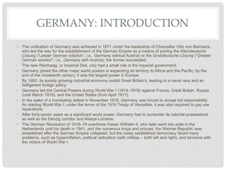 GERMANY: INTRODUCTION
• The unification of Germany was achieved in 1871 under the leadership of Chancellor Otto von Bismarck,
who led the way for the establishment of the German Empire as a means of solving the Kleindeutsche
Lösung (“Lesser German solution”, i.e., Germany without Austria) or the Großdeutsche Lösung (“Greater
German solution”, i.e., Germany with Austria); the former succeeded.
• The new Reichstag, or Imperial Diet, only had a small role in the imperial government.
• Germany joined the other major world powers in expanding its territory to Africa and the Pacific; by the
end of the nineteenth century, it was the largest power in Europe.
• By 1900, its quickly growing industrial economy outdid Great Britain’s, leading to a naval race and an
belligerent foreign policy.
• Germany led the Central Powers during World War I (1914–1918) against France, Great Britain, Russia
(until March 1918), and the United States (from April 1917).
• In the wake of a humiliating defeat in November 1918, Germany was forced to accept full responsibility
for starting World War I; under the terms of the 1919 Treaty of Versailles, it was also required to pay war
reparations.
• After forty-seven years as a significant world power, Germany had to surrender its colonial possessions
as well as the Danzig corridor and Alsace-Lorraine.
• The German Revolution of 1918–19 overthrew Kaiser Wilhelm II, who later went into exile in the
Netherlands until his death in 1941, and the numerous kings and princes; the Weimar Republic was
established after the German Empire collapsed, but the newly established democracy faced many
problems, such as hyperinflation, political radicalism (with militias – both left and right), and tensions with
the victors of World War I.
 