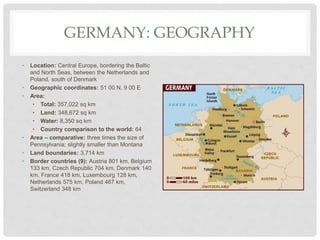 GERMANY: GEOGRAPHY
• Location: Central Europe, bordering the Baltic
and North Seas, between the Netherlands and
Poland, south of Denmark
• Geographic coordinates: 51 00 N, 9 00 E
• Area:
• Total: 357,022 sq km
• Land: 348,672 sq km
• Water: 8,350 sq km
• Country comparison to the world: 64
• Area – comparative: three times the size of
Pennsylvania; slightly smaller than Montana
• Land boundaries: 3,714 km
• Border countries (9): Austria 801 km, Belgium
133 km, Czech Republic 704 km, Denmark 140
km, France 418 km, Luxembourg 128 km,
Netherlands 575 km, Poland 467 km,
Switzerland 348 km
 
